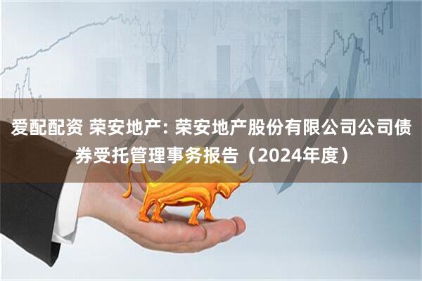 爱配配资 荣安地产: 荣安地产股份有限公司公司债券受托管理事务报告（2024年度）