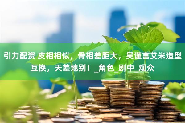 引力配资 皮相相似，骨相差距大，吴谨言艾米造型互换，天差地别！_角色_剧中_观众