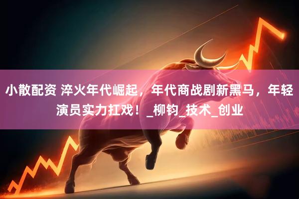 小散配资 淬火年代崛起，年代商战剧新黑马，年轻演员实力扛戏！_柳钧_技术_创业