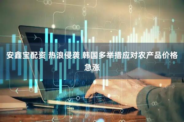 安鑫宝配资 热浪侵袭 韩国多举措应对农产品价格急涨