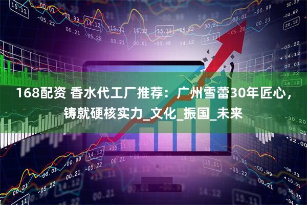 168配资 香水代工厂推荐：广州雪蕾30年匠心，铸就硬核实力_文化_振国_未来