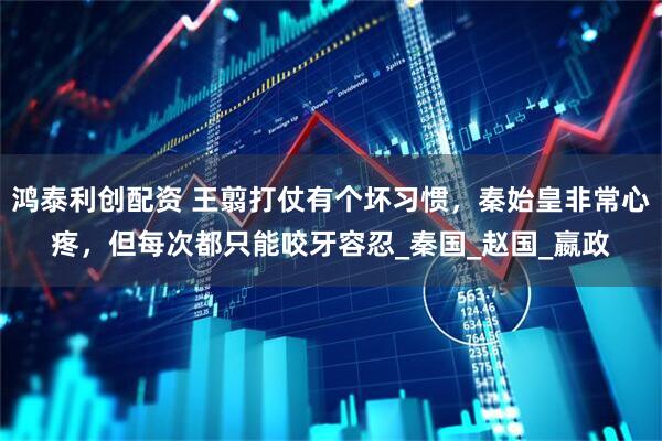 鸿泰利创配资 王翦打仗有个坏习惯，秦始皇非常心疼，但每次都只能咬牙容忍_秦国_赵国_嬴政
