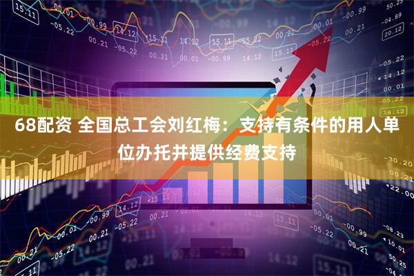 68配资 全国总工会刘红梅：支持有条件的用人单位办托并提供经费支持