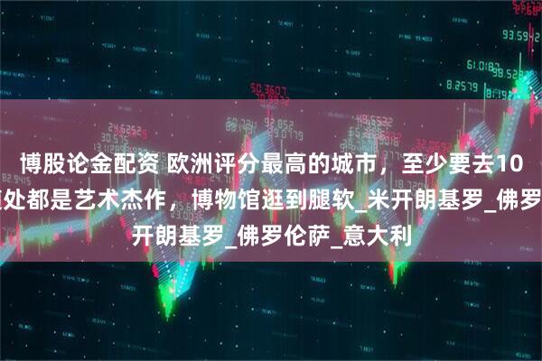 博股论金配资 欧洲评分最高的城市，至少要去10次+！这里随处都是艺术杰作，博物馆逛到腿软_米开朗基罗_佛罗伦萨_意大利