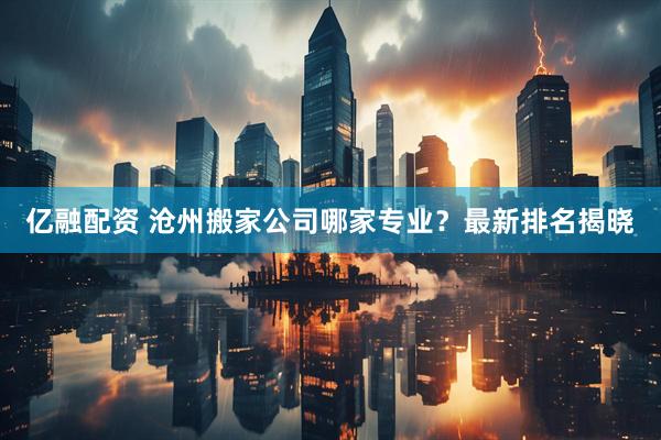亿融配资 沧州搬家公司哪家专业？最新排名揭晓