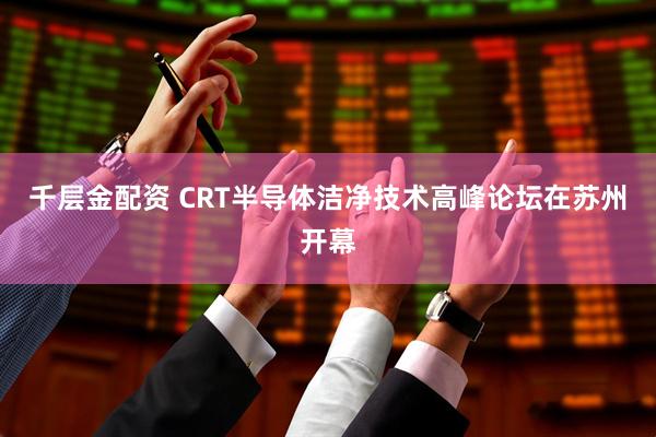 千层金配资 CRT半导体洁净技术高峰论坛在苏州开幕