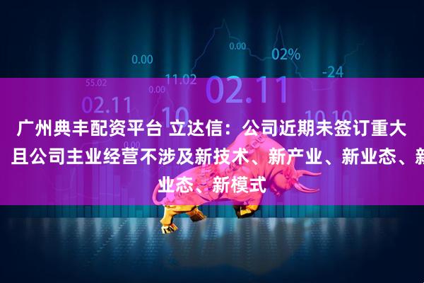 广州典丰配资平台 立达信：公司近期未签订重大合同，且公司主业经营不涉及新技术、新产业、新业态、新模式
