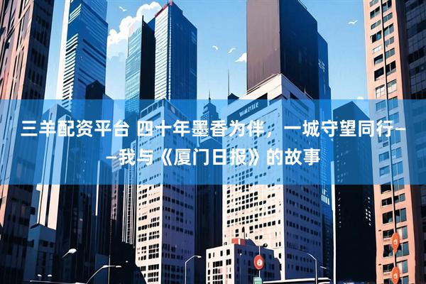 三羊配资平台 四十年墨香为伴，一城守望同行——我与《厦门日报》的故事