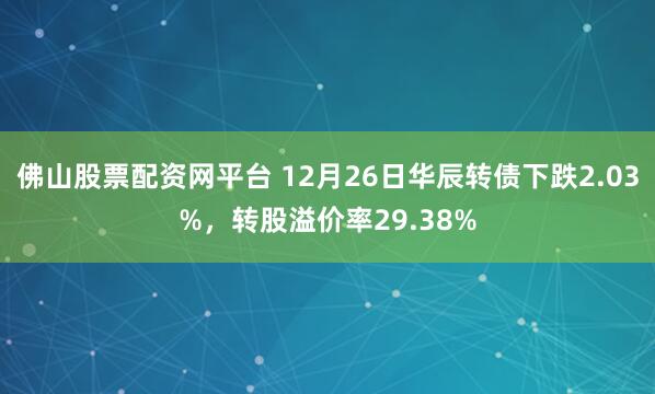 佛山股票配资网平台 12月26日华辰转债下跌2.03%，转股溢价率29.38%
